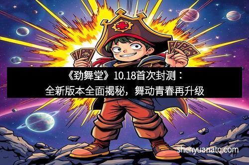 《劲舞堂》10.18首次封测：全新版本全面揭秘，舞动青春再升级