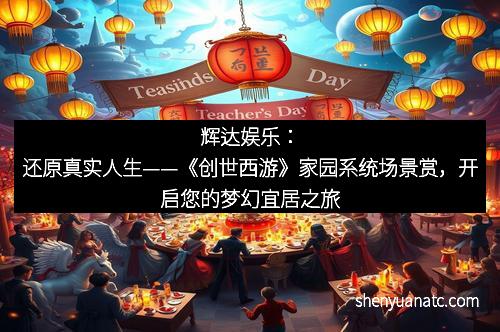 辉达娱乐：还原真实人生——《创世西游》家园系统场景赏，开启您的梦幻宜居之旅